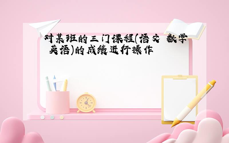 对某班的三门课程(语文 数学 英语)的成绩进行操作