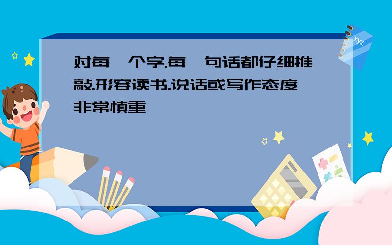 对每一个字.每一句话都仔细推敲.形容读书.说话或写作态度非常慎重