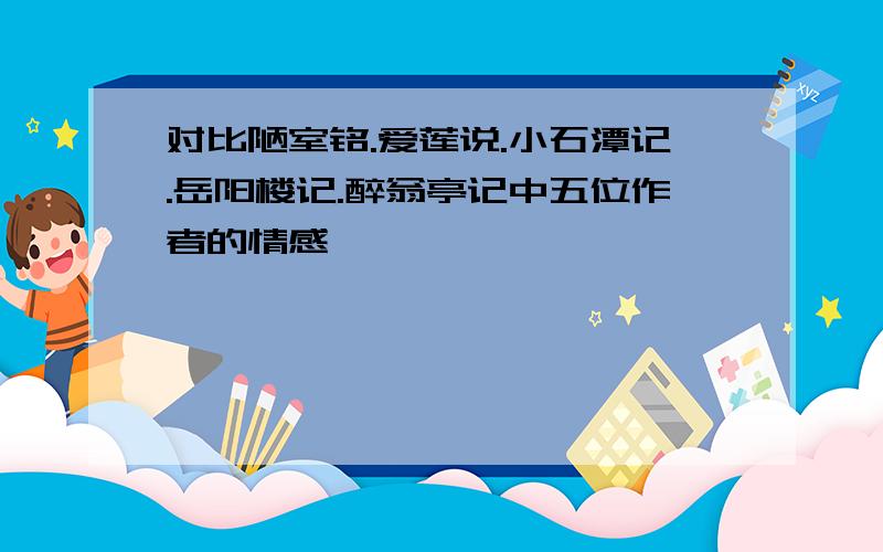 对比陋室铭.爱莲说.小石潭记.岳阳楼记.醉翁亭记中五位作者的情感