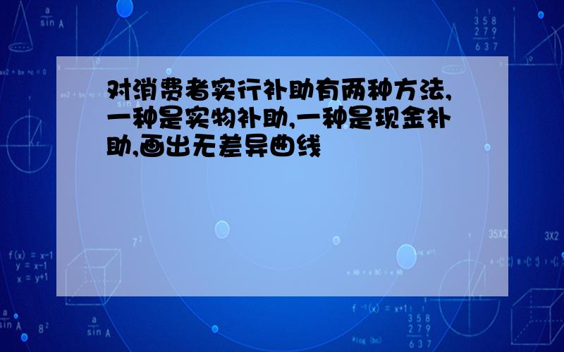 对消费者实行补助有两种方法,一种是实物补助,一种是现金补助,画出无差异曲线