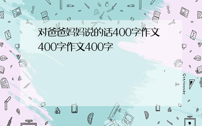 对爸爸妈妈说的话400字作文400字作文400字