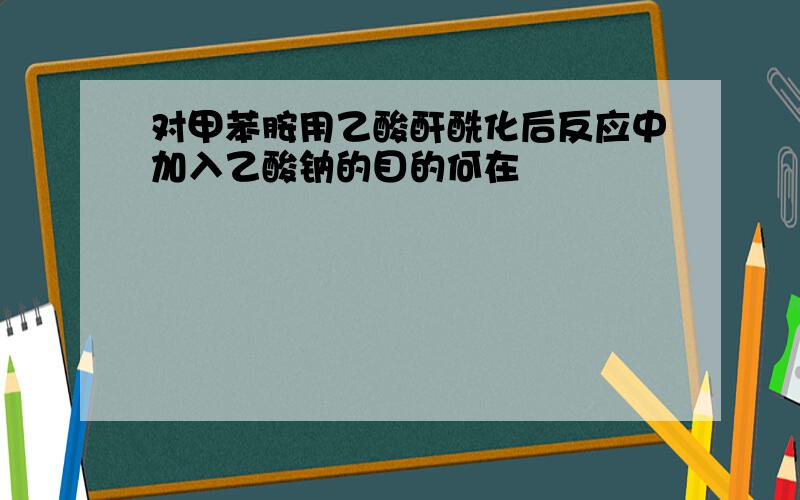 对甲苯胺用乙酸酐酰化后反应中加入乙酸钠的目的何在