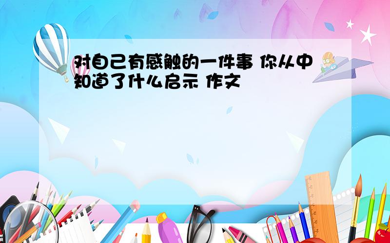 对自己有感触的一件事 你从中知道了什么启示 作文