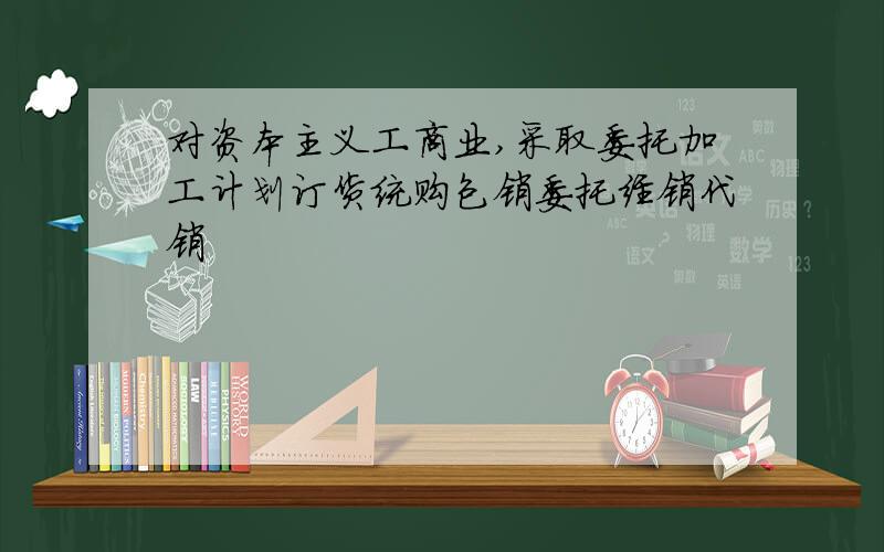 对资本主义工商业,采取委托加工计划订货统购包销委托经销代销