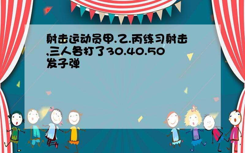 射击运动员甲.乙.丙练习射击,三人各打了30.40.50发子弹