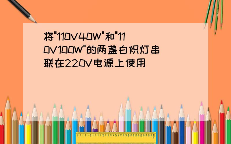 将"110V40W"和"110V100W"的两盏白炽灯串联在220V电源上使用