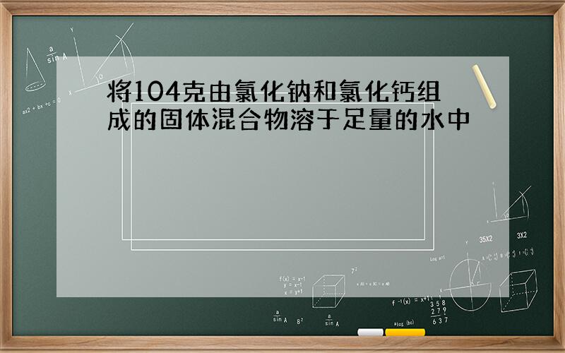 将104克由氯化钠和氯化钙组成的固体混合物溶于足量的水中