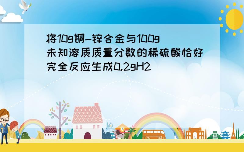 将10g铜-锌合金与100g未知溶质质量分数的稀硫酸恰好完全反应生成0.2gH2