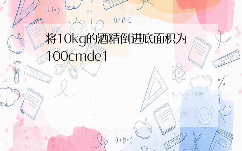 将10kg的酒精倒进底面积为100cmde1