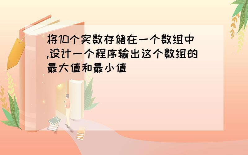 将10个实数存储在一个数组中,设计一个程序输出这个数组的最大值和最小值