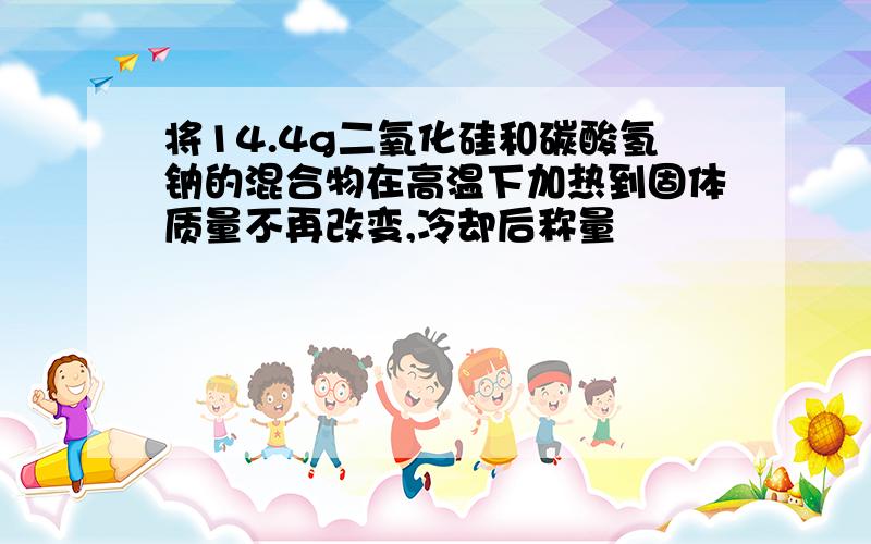 将14.4g二氧化硅和碳酸氢钠的混合物在高温下加热到固体质量不再改变,冷却后称量