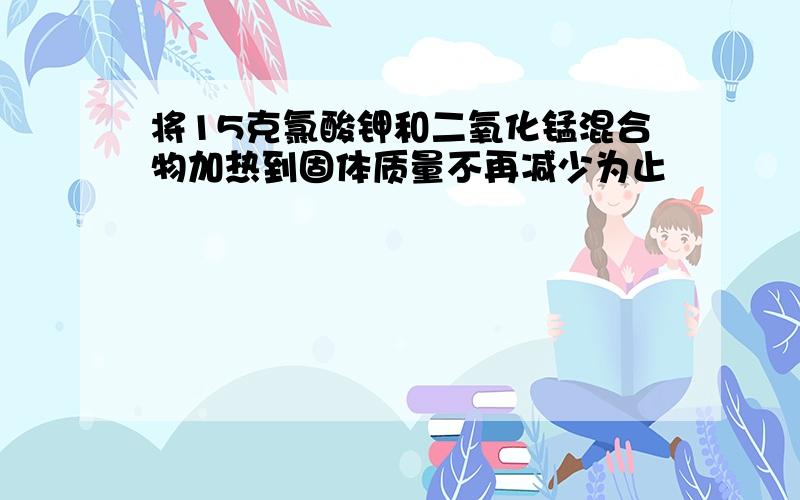 将15克氯酸钾和二氧化锰混合物加热到固体质量不再减少为止