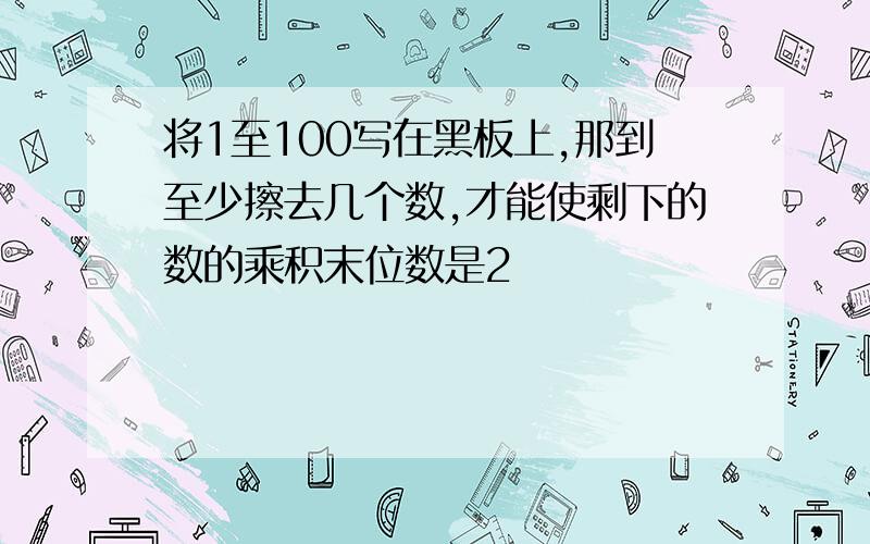 将1至100写在黑板上,那到至少擦去几个数,才能使剩下的数的乘积末位数是2