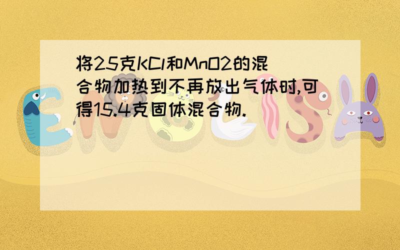 将25克KCl和MnO2的混合物加热到不再放出气体时,可得15.4克固体混合物.