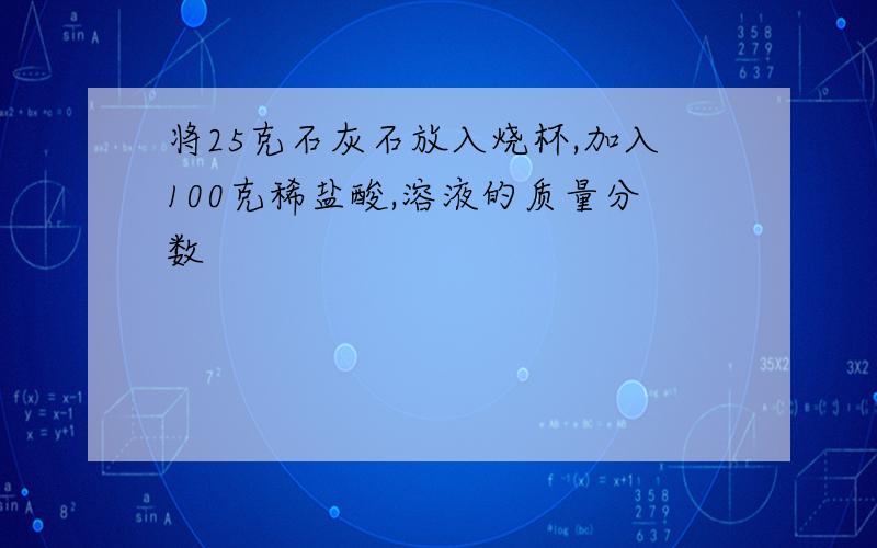 将25克石灰石放入烧杯,加入100克稀盐酸,溶液的质量分数