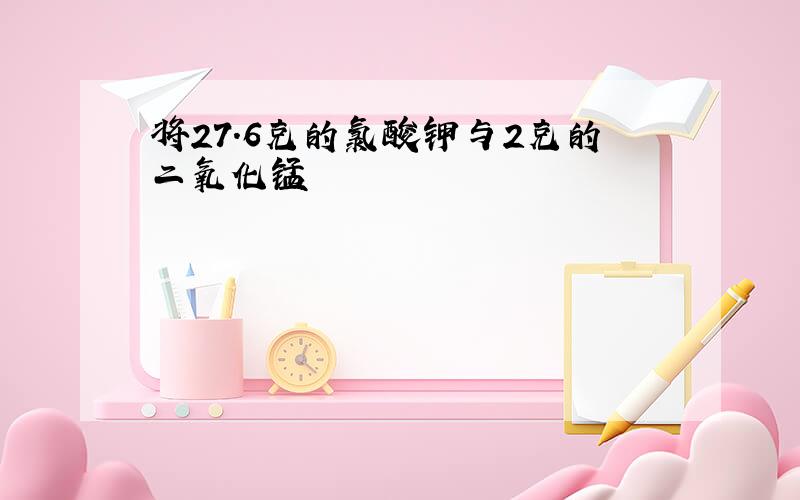 将27.6克的氯酸钾与2克的二氧化锰