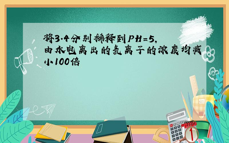 将3.4分别稀释到PH=5,由水电离出的氢离子的浓度均减小100倍