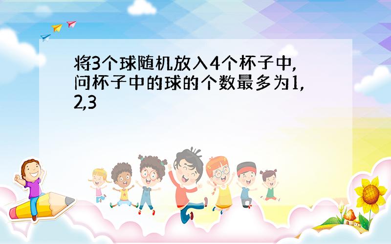 将3个球随机放入4个杯子中,问杯子中的球的个数最多为1,2,3