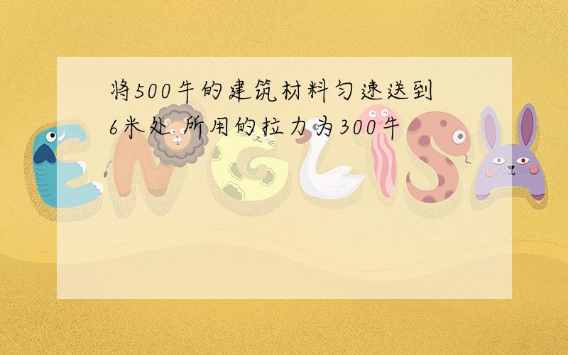 将500牛的建筑材料匀速送到6米处 所用的拉力为300牛