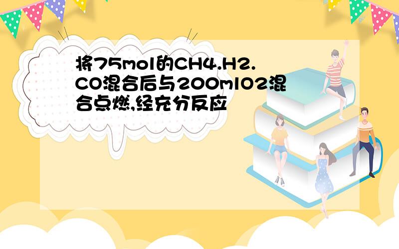 将75mol的CH4.H2.CO混合后与200mlO2混合点燃,经充分反应