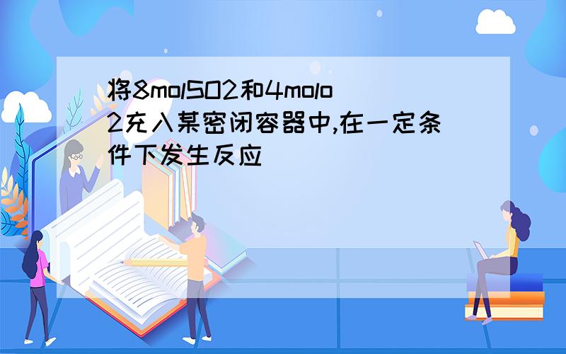 将8molSO2和4molo2充入某密闭容器中,在一定条件下发生反应