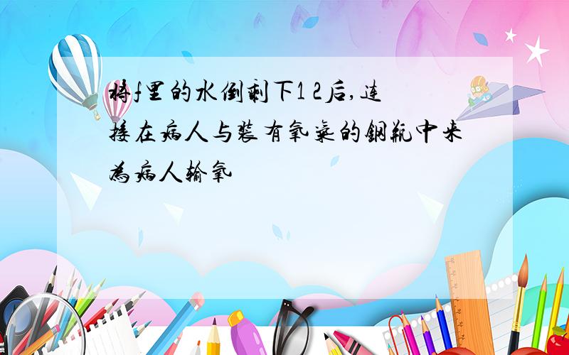 将f里的水倒剩下1 2后,连接在病人与装有氧气的钢瓶中来为病人输氧