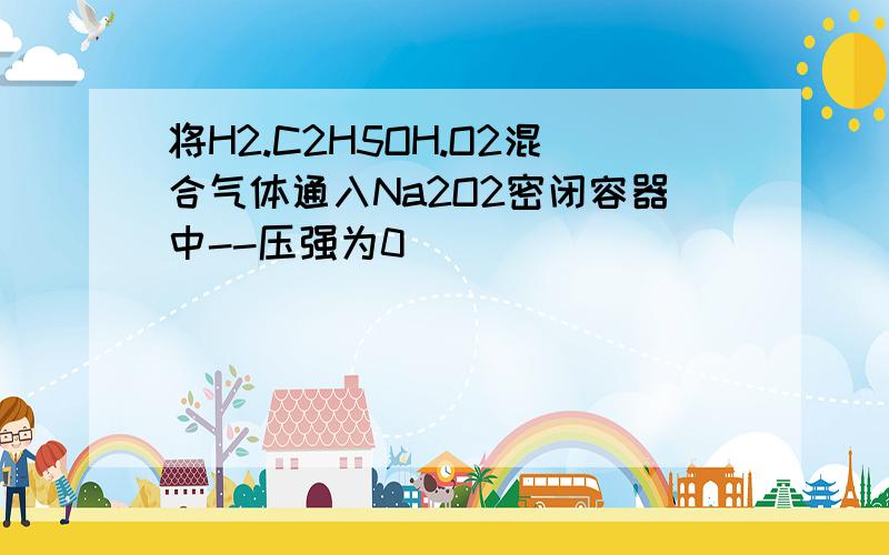 将H2.C2H5OH.O2混合气体通入Na2O2密闭容器中--压强为0