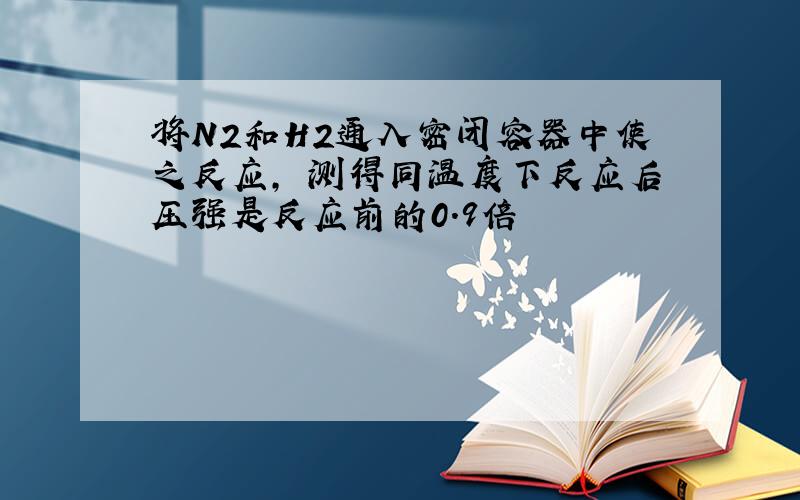 将N2和H2通入密闭容器中使之反应, 测得同温度下反应后压强是反应前的0.9倍