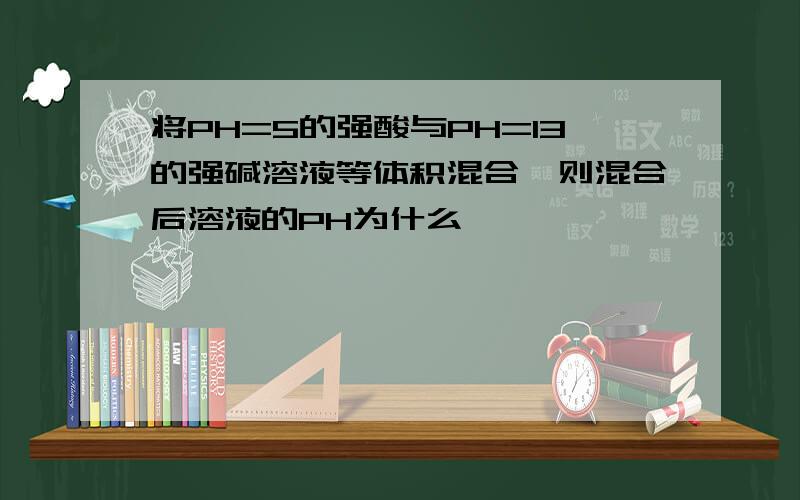 将PH=5的强酸与PH=13的强碱溶液等体积混合,则混合后溶液的PH为什么