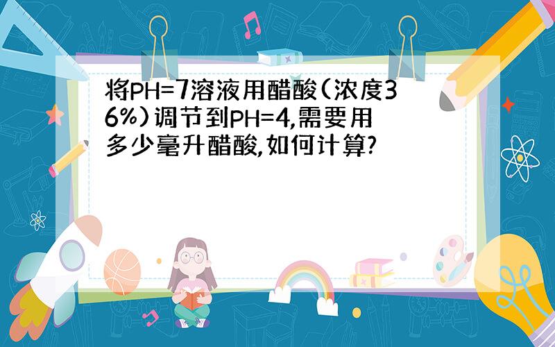 将PH=7溶液用醋酸(浓度36%)调节到PH=4,需要用多少毫升醋酸,如何计算?