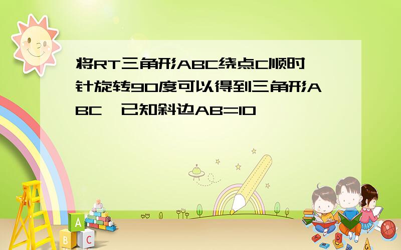 将RT三角形ABC绕点C顺时针旋转90度可以得到三角形ABC,已知斜边AB=10