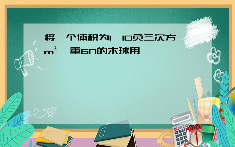 将一个体积为1*10负三次方m³,重6N的木球用