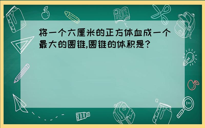 将一个六厘米的正方体血成一个最大的圆锥,圆锥的体积是?