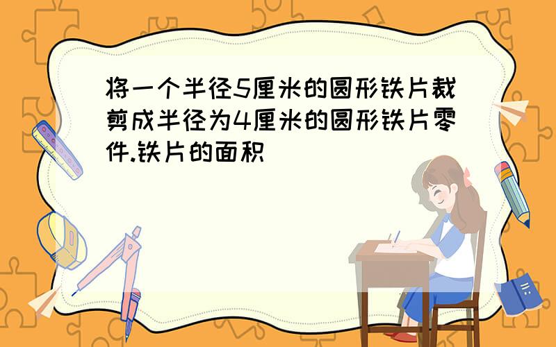 将一个半径5厘米的圆形铁片裁剪成半径为4厘米的圆形铁片零件.铁片的面积