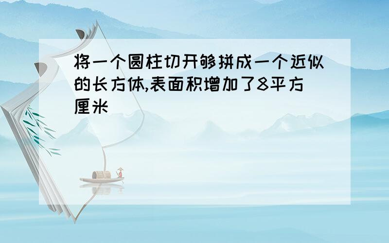 将一个圆柱切开够拼成一个近似的长方体,表面积增加了8平方厘米