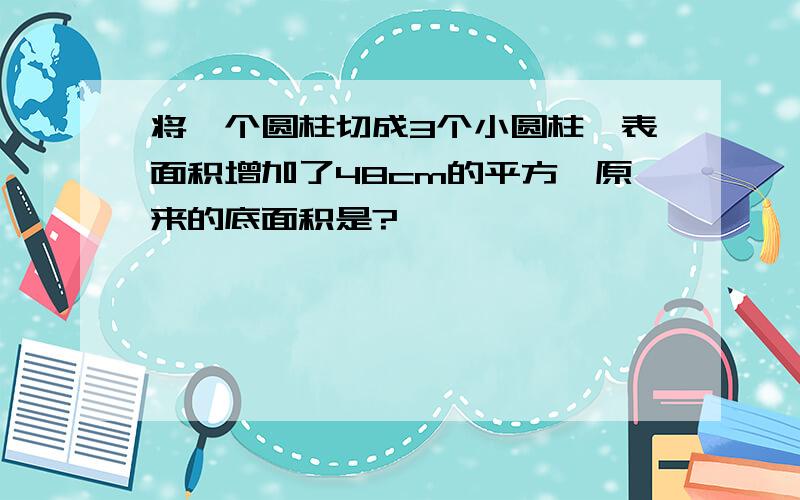 将一个圆柱切成3个小圆柱,表面积增加了48cm的平方,原来的底面积是?