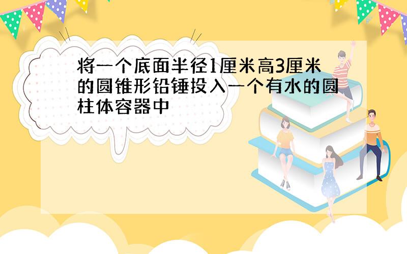 将一个底面半径1厘米高3厘米的圆锥形铅锤投入一个有水的圆柱体容器中