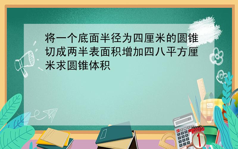 将一个底面半径为四厘米的圆锥切成两半表面积增加四八平方厘米求圆锥体积