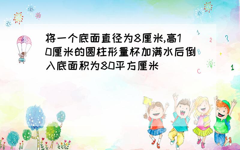 将一个底面直径为8厘米,高10厘米的圆柱形量杯加满水后倒入底面积为80平方厘米