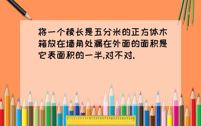 将一个棱长是五分米的正方体木箱放在墙角处漏在外面的面积是它表面积的一半,对不对.