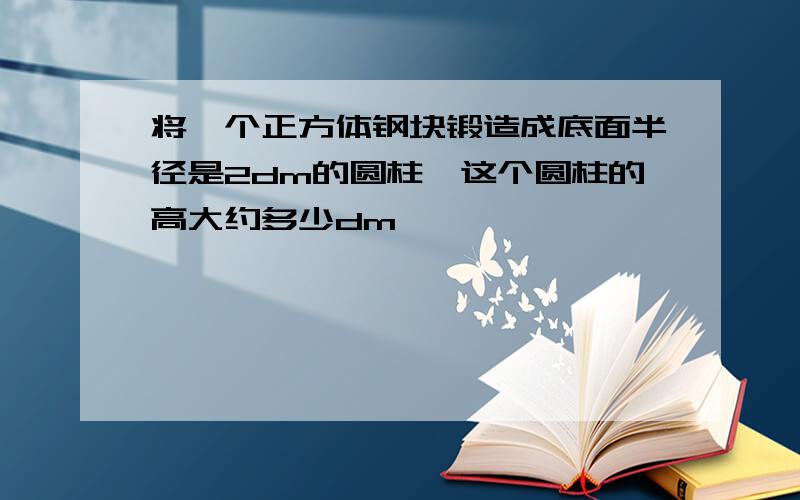 将一个正方体钢块锻造成底面半径是2dm的圆柱,这个圆柱的高大约多少dm