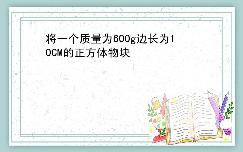 将一个质量为600g边长为10CM的正方体物块