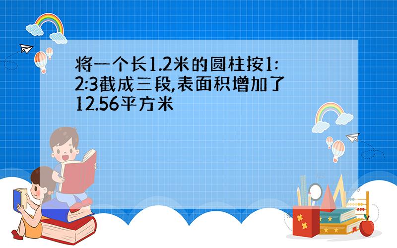 将一个长1.2米的圆柱按1:2:3截成三段,表面积增加了12.56平方米