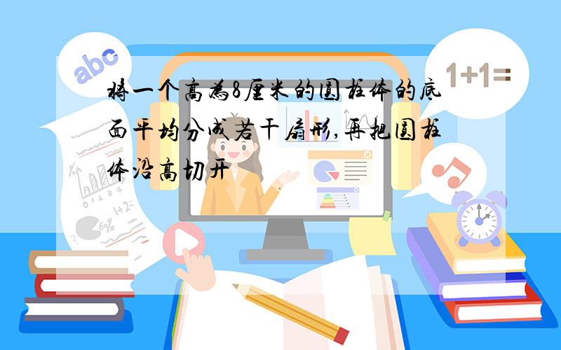 将一个高为8厘米的圆柱体的底面平均分成若干扇形,再把圆柱体沿高切开