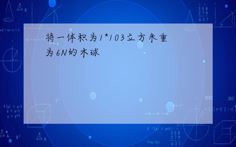 将一体积为1*103立方米重为6N的木球