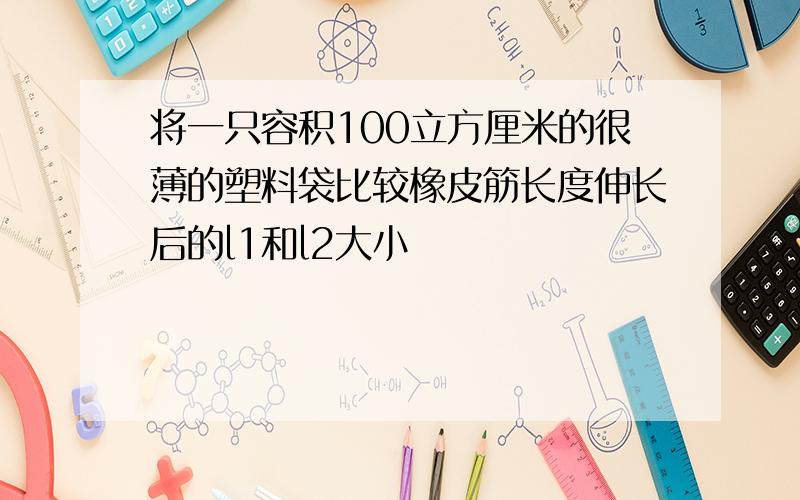 将一只容积100立方厘米的很薄的塑料袋比较橡皮筋长度伸长后的l1和l2大小