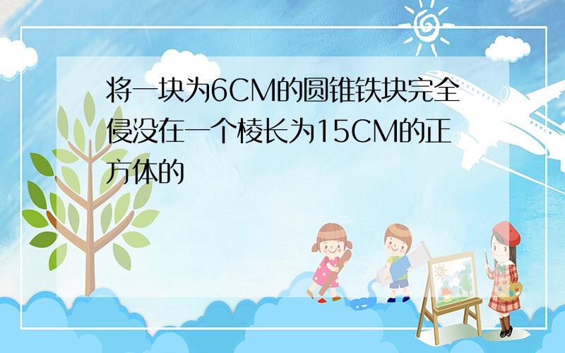 将一块为6CM的圆锥铁块完全侵没在一个棱长为15CM的正方体的