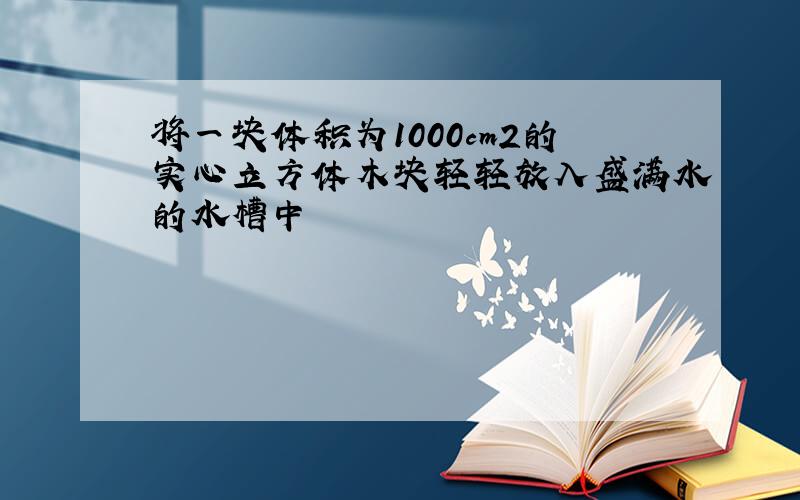 将一块体积为1000cm2的实心立方体木块轻轻放入盛满水的水槽中