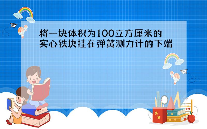 将一块体积为100立方厘米的实心铁块挂在弹簧测力计的下端