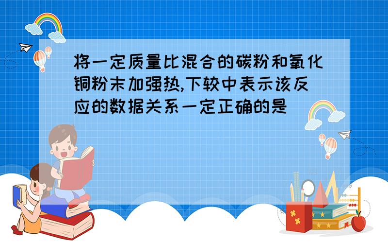 将一定质量比混合的碳粉和氧化铜粉末加强热,下较中表示该反应的数据关系一定正确的是